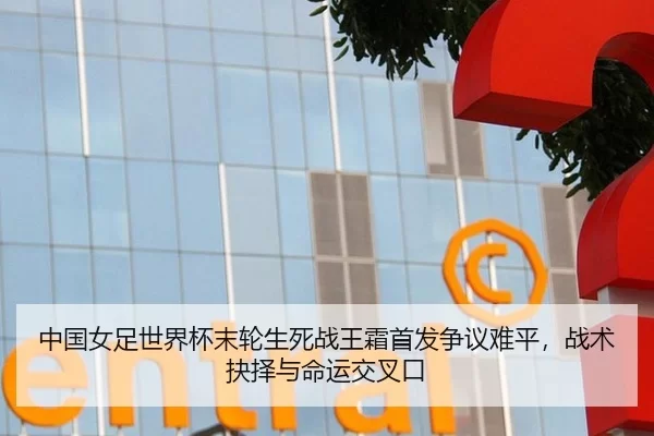 中国女足世界杯末轮生死战王霜首发争议难平，战术抉择与命运交叉口